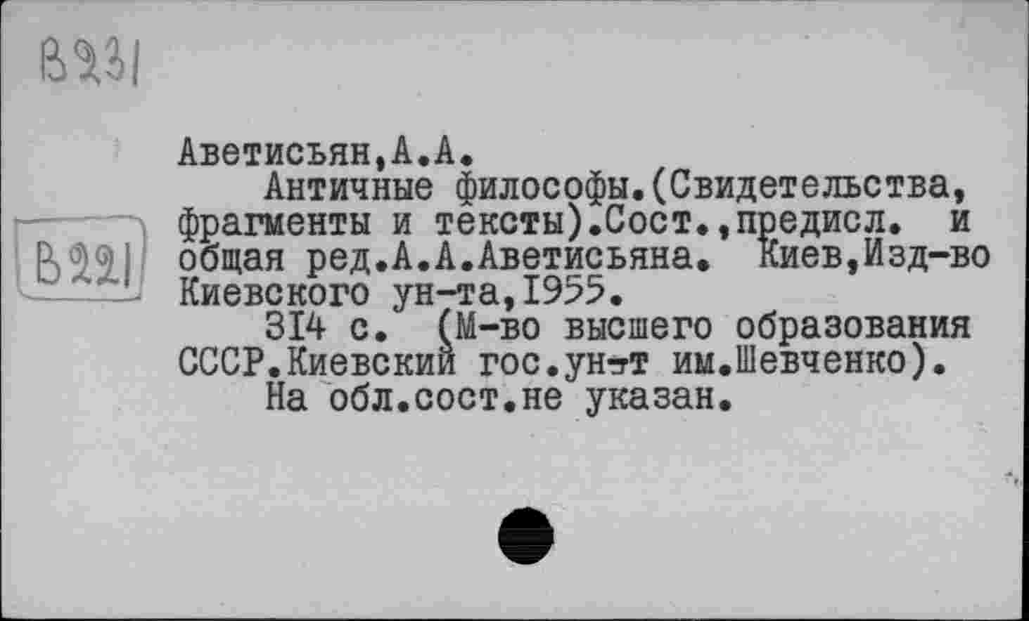 ﻿Аветисьян,А.А.
Античные философы.(Свидетельства, фрагменты и тексты).Сост.,предисл. и общая ред.А.А.Аветисьяна. киев,Изд-во Киевского ун-та,1955.
314 с. (М-во высшего образования СССР.Киевский гос.ун-їТ им.Шевченко).
На обл.сост.не указан.